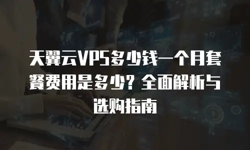 天翼云VPS多少钱一个月套餐费用是多少？全面解析与选购指南
