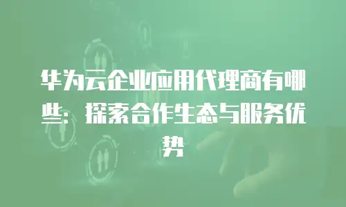 华为云企业应用代理商有哪些：探索合作生态与服务优势