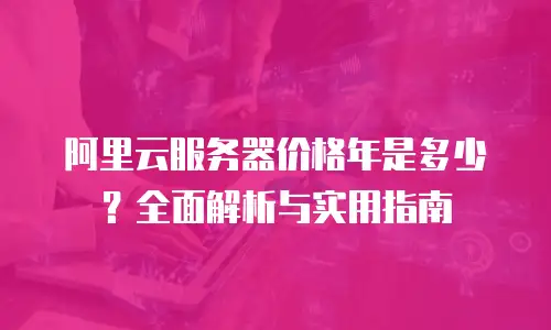 阿里云服务器价格年是多少？全面解析与实用指南