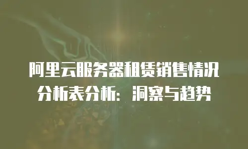 阿里云服务器租赁销售情况分析表分析：洞察与趋势