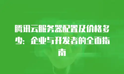腾讯云服务器配置及价格多少：企业与开发者的全面指南