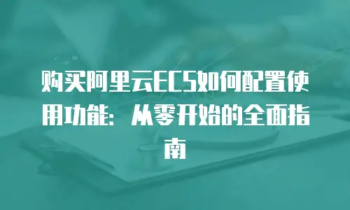 购买阿里云ECS如何配置使用功能：从零开始的全面指南