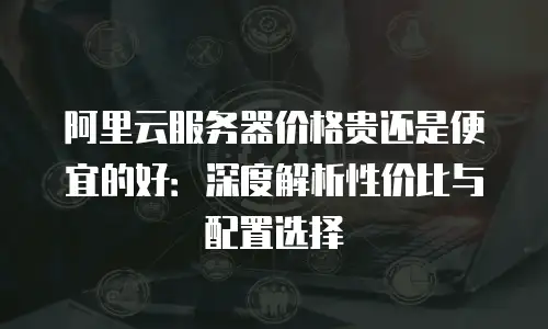 阿里云服务器价格贵还是便宜的好：深度解析性价比与配置选择