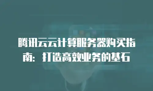腾讯云云计算服务器购买指南：打造高效业务的基石