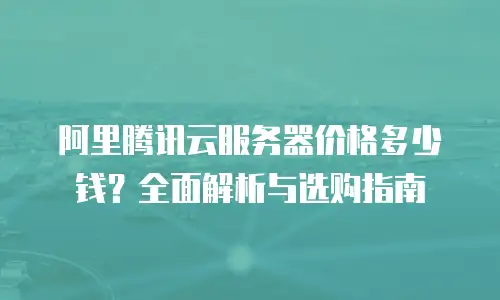 阿里腾讯云服务器价格多少钱？全面解析与选购指南