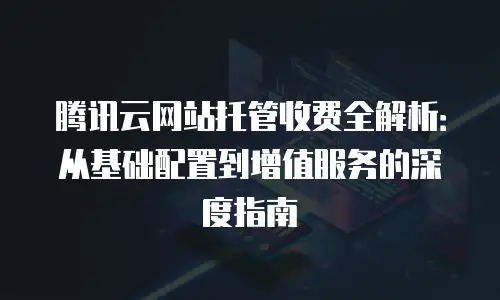 腾讯云网站托管收费全解析：从基础配置到增值服务的深度指南