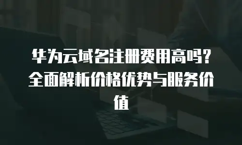 华为云域名注册费用高吗？全面解析价格优势与服务价值