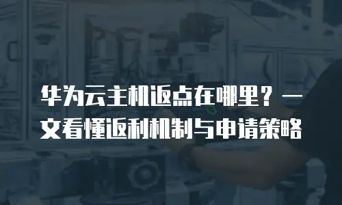 华为云主机返点在哪里？一文看懂返利机制与申请策略