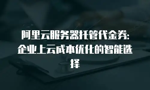 阿里云服务器托管代金券：企业上云成本优化的智能选择