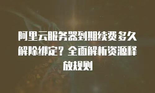 阿里云服务器到期续费多久解除绑定？全面解析资源释放规则