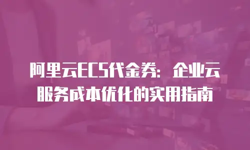 阿里云ECS代金券：企业云服务成本优化的实用指南