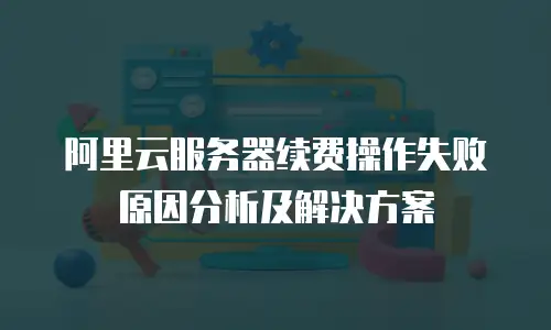 阿里云服务器续费操作失败原因分析及解决方案