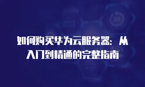 如何购买华为云服务器：从入门到精通的完整指南