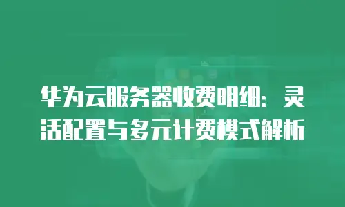 华为云服务器收费明细：灵活配置与多元计费模式解析