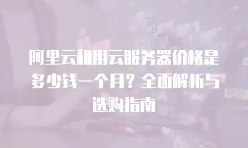阿里云租用云服务器价格是多少钱一个月？全面解析与选购指南