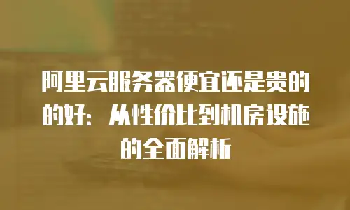 阿里云服务器便宜还是贵的的好：从性价比到机房设施的全面解析