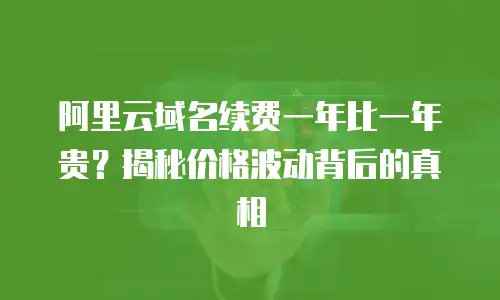 阿里云域名续费一年比一年贵？揭秘价格波动背后的真相