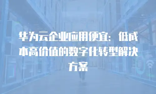 华为云企业应用便宜：低成本高价值的数字化转型解决方案