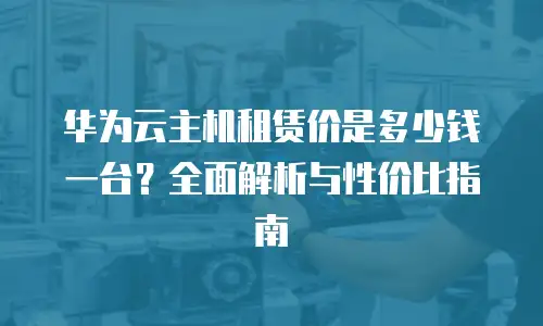 华为云主机租赁价是多少钱一台？全面解析与性价比指南
