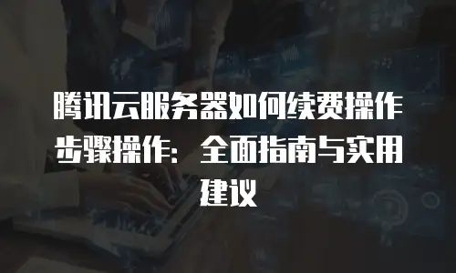 腾讯云服务器如何续费操作步骤操作：全面指南与实用建议