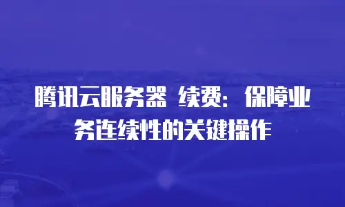 腾讯云服务器 续费：保障业务连续性的关键操作