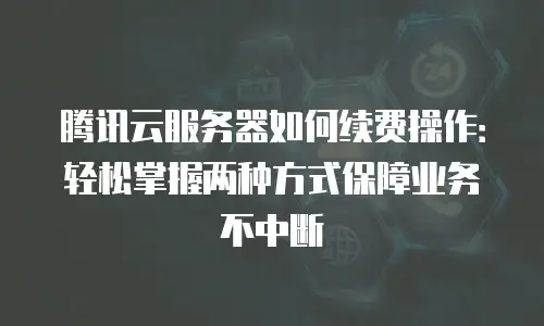 腾讯云服务器如何续费操作：轻松掌握两种方式保障业务不中断