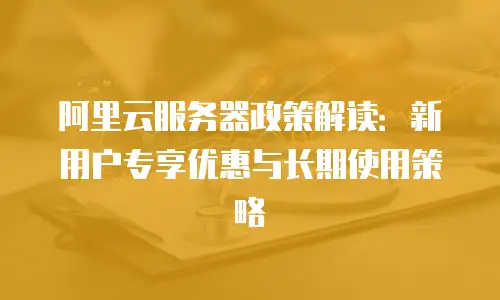 阿里云服务器政策解读：新用户专享优惠与长期使用策略