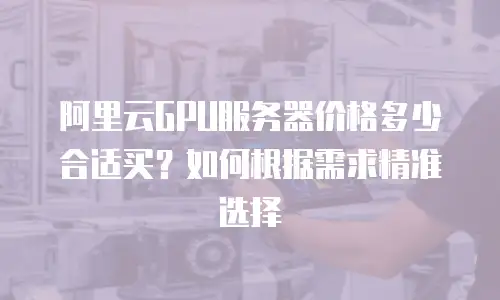 阿里云GPU服务器价格多少合适买？如何根据需求精准选择