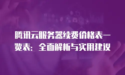 腾讯云服务器续费价格表一览表：全面解析与实用建议