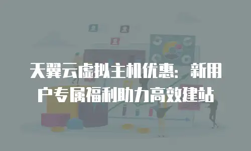 天翼云虚拟主机优惠：新用户专属福利助力高效建站