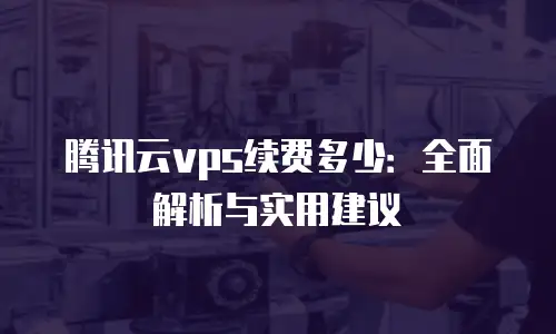 腾讯云vps续费多少：全面解析与实用建议