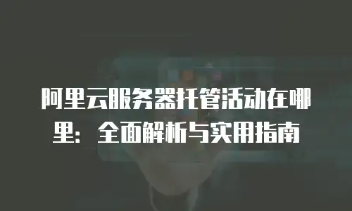 阿里云服务器托管活动在哪里：全面解析与实用指南