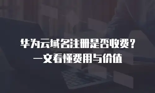 华为云域名注册是否收费？一文看懂费用与价值