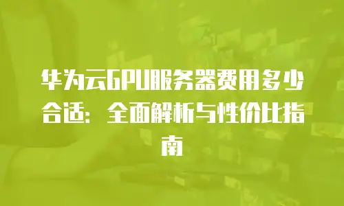华为云GPU服务器费用多少合适：全面解析与性价比指南