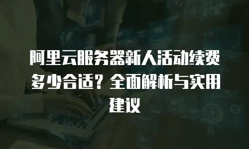 阿里云服务器新人活动续费多少合适？全面解析与实用建议