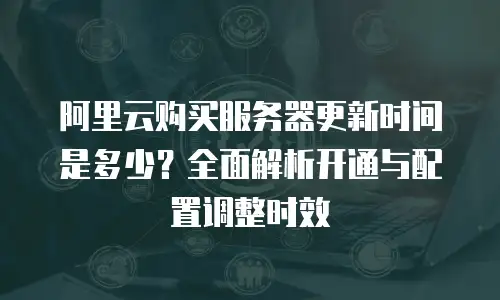 阿里云购买服务器更新时间是多少？全面解析开通与配置调整时效