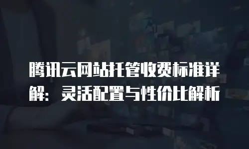 腾讯云网站托管收费标准详解：灵活配置与性价比解析