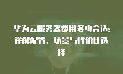 华为云服务器费用多少合适：详解配置、场景与性价比选择