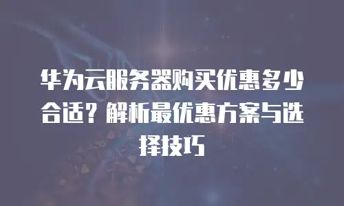 华为云服务器购买优惠多少合适？解析最优惠方案与选择技巧
