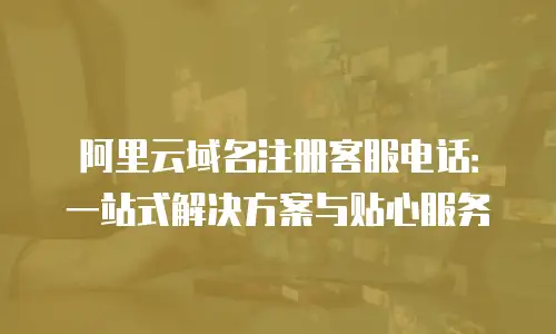 阿里云域名注册客服电话：一站式解决方案与贴心服务