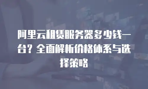 阿里云租赁服务器多少钱一台？全面解析价格体系与选择策略