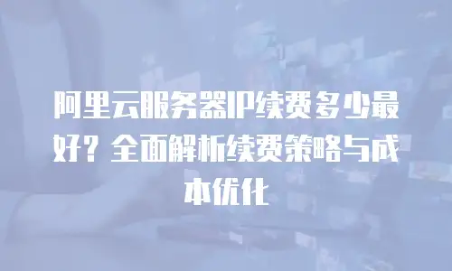 阿里云服务器IP续费多少最好？全面解析续费策略与成本优化