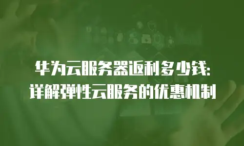 华为云服务器返利多少钱：详解弹性云服务的优惠机制