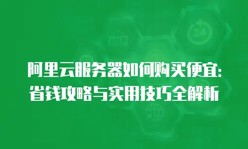 阿里云服务器如何购买便宜：省钱攻略与实用技巧全解析