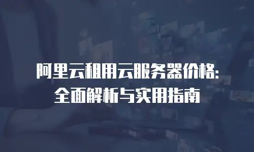 阿里云租用云服务器价格：全面解析与实用指南