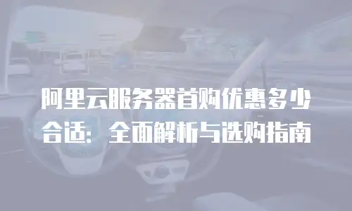 阿里云服务器首购优惠多少合适：全面解析与选购指南
