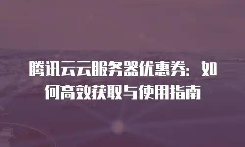 腾讯云云服务器优惠券：如何高效获取与使用指南