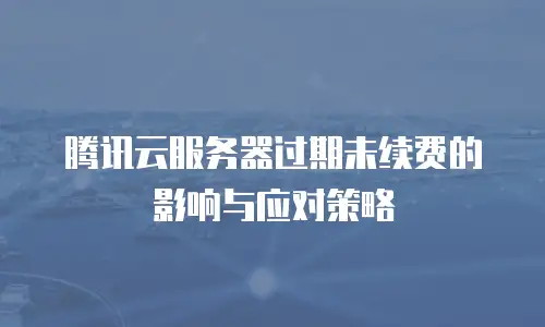 腾讯云服务器过期未续费的影响与应对策略