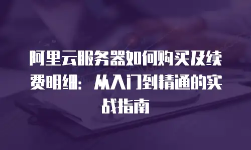 阿里云服务器如何购买及续费明细：从入门到精通的实战指南