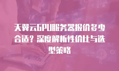 天翼云GPU服务器报价多少合适？深度解析性价比与选型策略